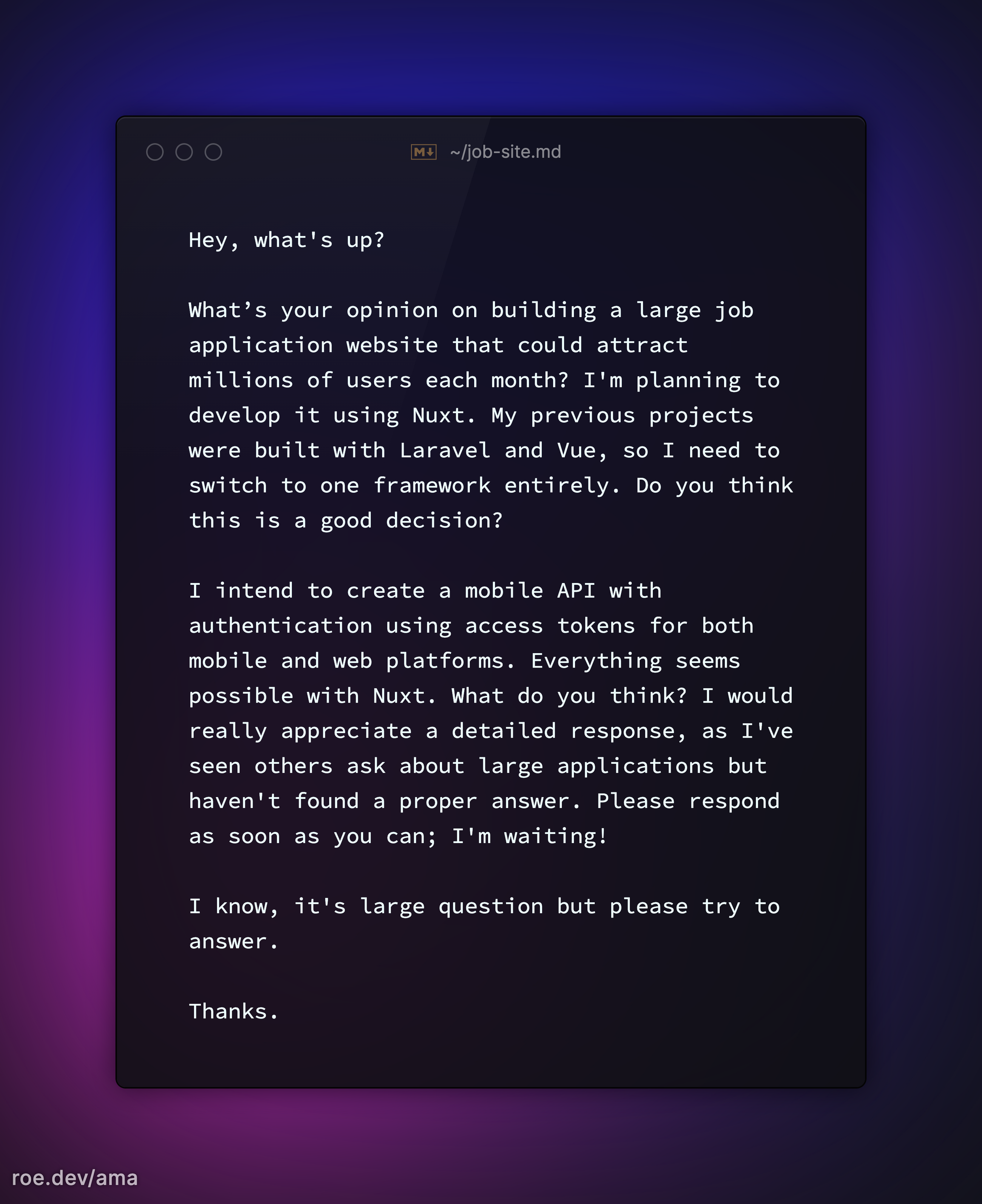 Hey, what's up?

What’s your opinion on building a large job application website that could attract millions of users each month? I'm planning to develop it using Nuxt. My previous projects were built with Laravel and Vue, so I need to switch to one framework entirely. Do you think this is a good decision? 

I intend to create a mobile API with authentication using access tokens for both mobile and web platforms. Everything seems possible with Nuxt. What do you think? I would really appreciate a detailed response, as I've seen others ask about large applications but haven't found a proper answer. Please respond as soon as you can; I'm waiting!

I know, it's large question but please try to answer.

Thanks.

https://roe.dev/ama