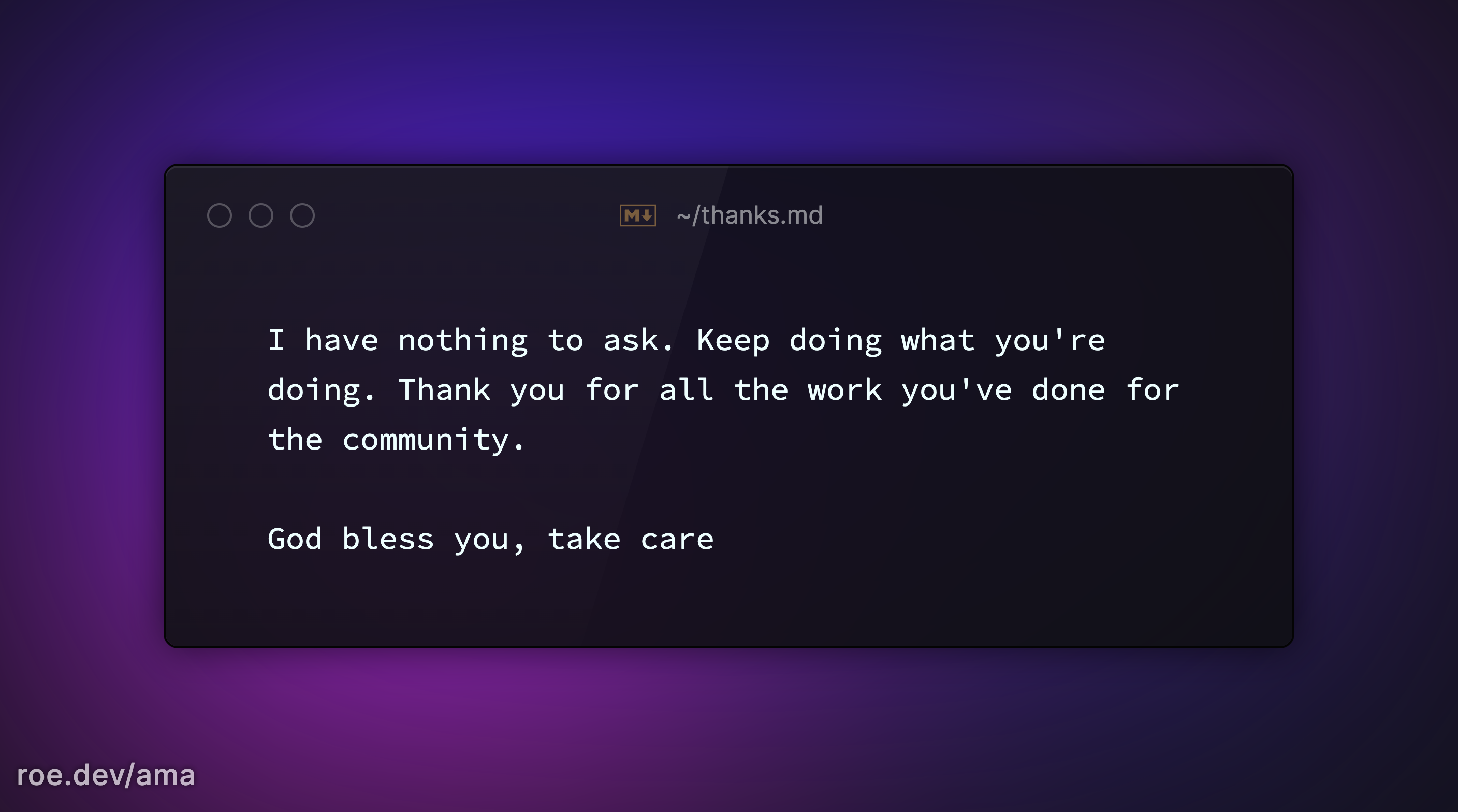 I have nothing to ask. Keep doing what you're doing. Thank you for all the work you've done for the community. 

God bless you, take care 

https://roe.dev/ama